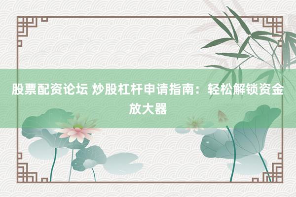 股票配资论坛 炒股杠杆申请指南：轻松解锁资金放大器
