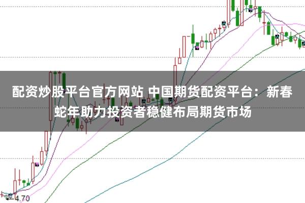 配资炒股平台官方网站 中国期货配资平台：新春蛇年助力投资者稳健布局期货市场