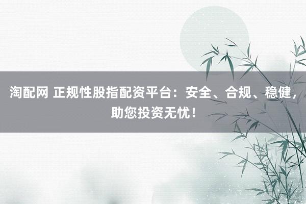 淘配网 正规性股指配资平台：安全、合规、稳健，助您投资无忧！