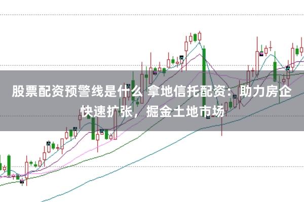 股票配资预警线是什么 拿地信托配资：助力房企快速扩张，掘金土地市场
