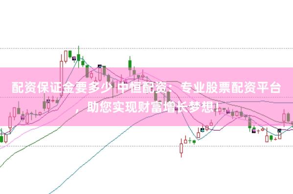 配资保证金要多少 中恒配资：专业股票配资平台，助您实现财富增长梦想！