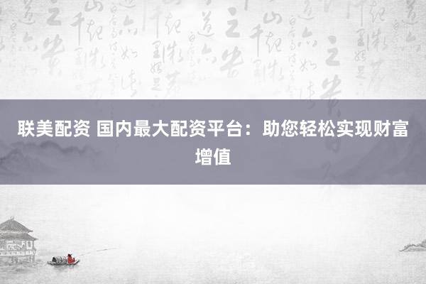 联美配资 国内最大配资平台：助您轻松实现财富增值