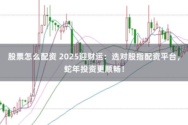 股票怎么配资 2025迎财运：选对股指配资平台，蛇年投资更顺畅！