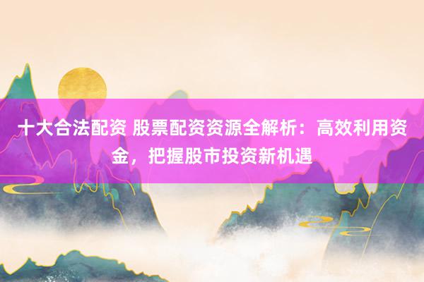 十大合法配资 股票配资资源全解析：高效利用资金，把握股市投资新机遇
