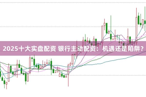 2025十大实盘配资 银行主动配资：机遇还是陷阱？