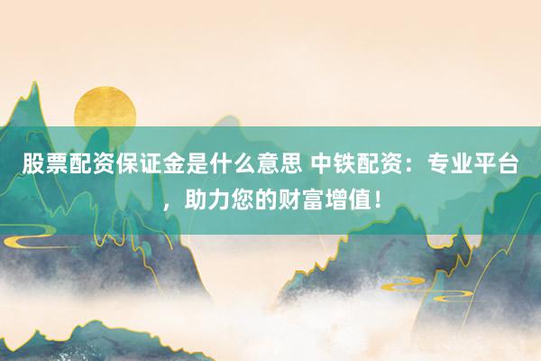 股票配资保证金是什么意思 中铁配资：专业平台，助力您的财富增值！