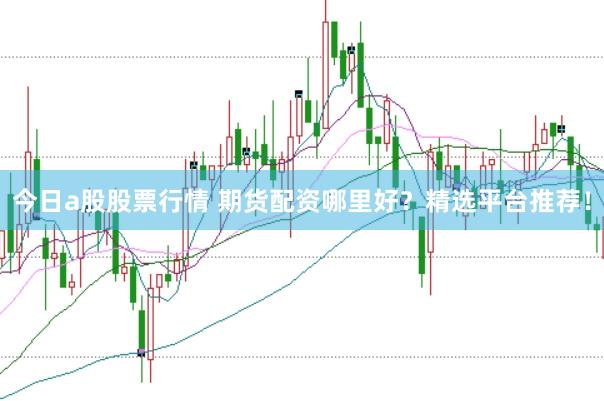 今日a股股票行情 期货配资哪里好？精选平台推荐！