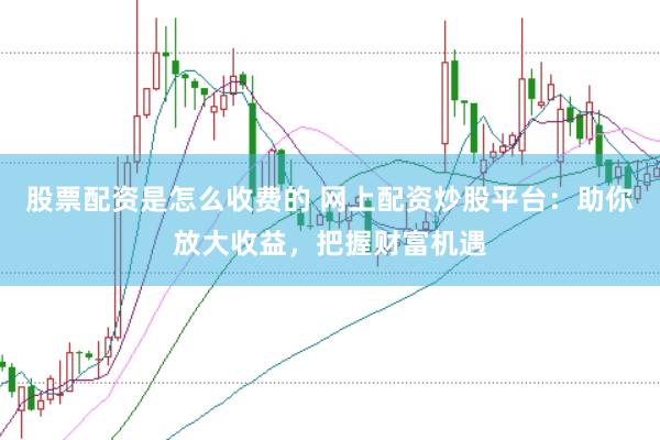 股票配资是怎么收费的 网上配资炒股平台：助你放大收益，把握财富机遇