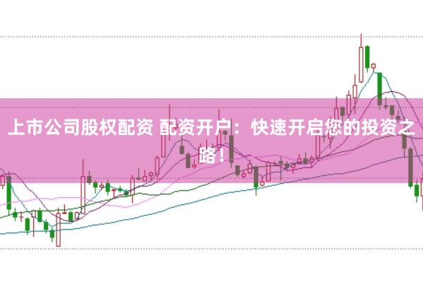 上市公司股权配资 配资开户：快速开启您的投资之路！