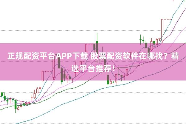 正规配资平台APP下载 股票配资软件在哪找？精选平台推荐！