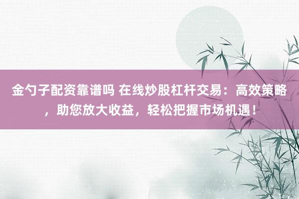 金勺子配资靠谱吗 在线炒股杠杆交易：高效策略，助您放大收益，轻松把握市场机遇！