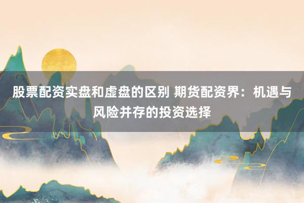 股票配资实盘和虚盘的区别 期货配资界：机遇与风险并存的投资选择