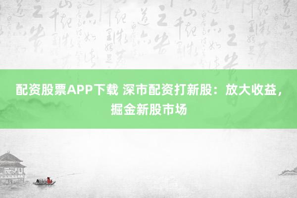 配资股票APP下载 深市配资打新股：放大收益，掘金新股市场