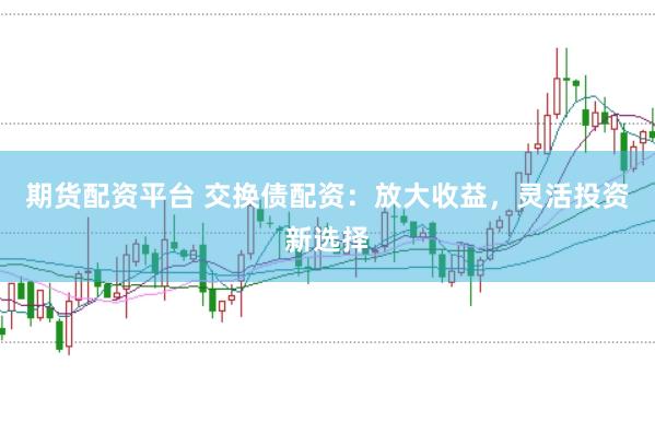 期货配资平台 交换债配资：放大收益，灵活投资新选择
