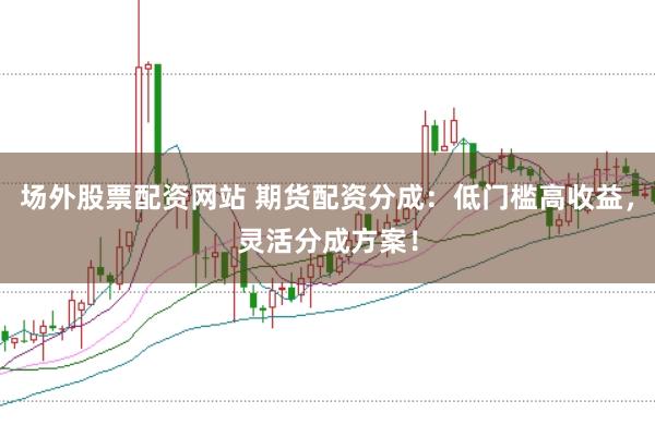 场外股票配资网站 期货配资分成：低门槛高收益，灵活分成方案！