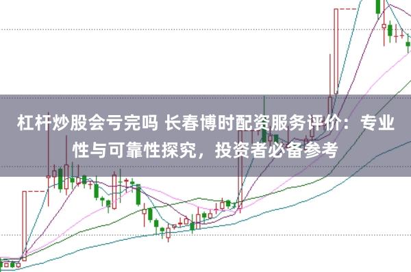 杠杆炒股会亏完吗 长春博时配资服务评价：专业性与可靠性探究，投资者必备参考