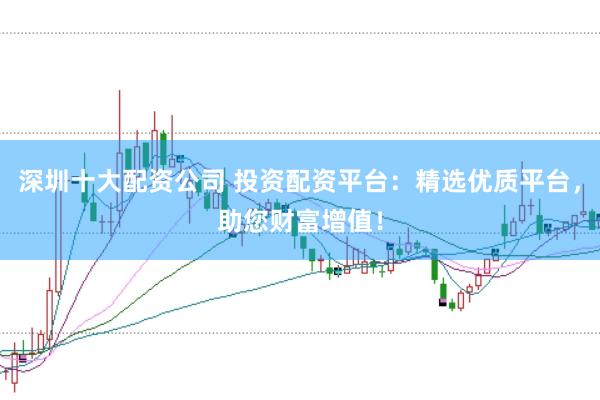 深圳十大配资公司 投资配资平台：精选优质平台，助您财富增值！