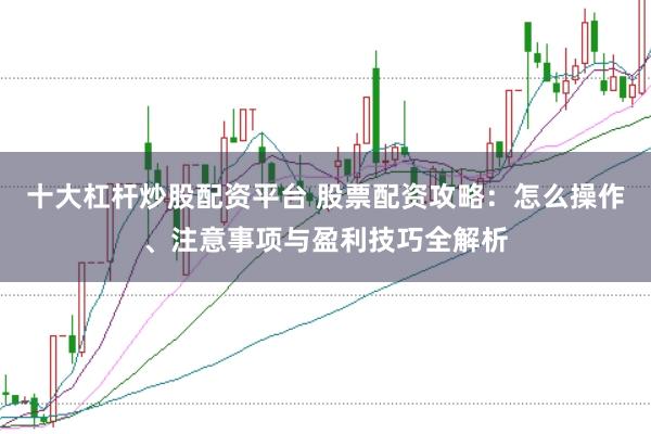 十大杠杆炒股配资平台 股票配资攻略：怎么操作、注意事项与盈利技巧全解析