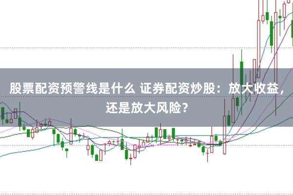 股票配资预警线是什么 证券配资炒股：放大收益，还是放大风险？
