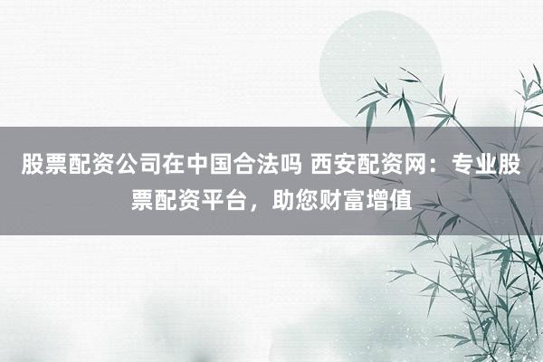 股票配资公司在中国合法吗 西安配资网：专业股票配资平台，助您财富增值