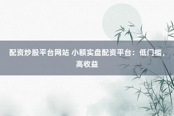配资炒股平台网站 小额实盘配资平台:低门槛,高收益