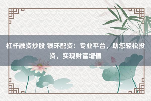 杠杆融资炒股 银环配资:专业平台,助您轻松投资,实现财富增值
