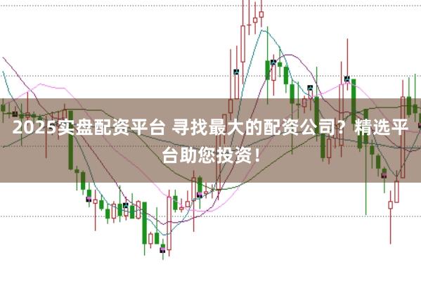 2025实盘配资平台 寻找最大的配资公司？精选平台助您投资！
