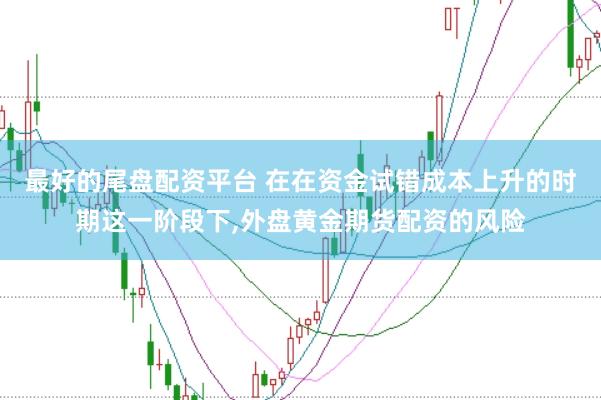 最好的尾盘配资平台 在在资金试错成本上升的时期这一阶段下，外盘黄金期货配资的风险