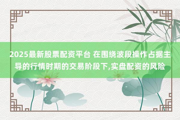 2025最新股票配资平台 在围绕波段操作占据主导的行情时期的交易阶段下，实盘配资的风险