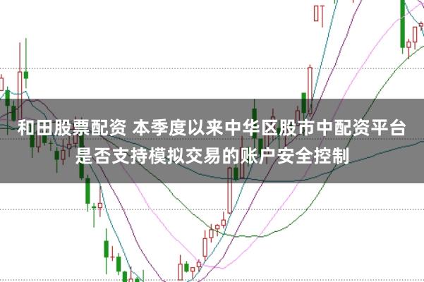 和田股票配资 本季度以来中华区股市中配资平台是否支持模拟交易的账户安全控制