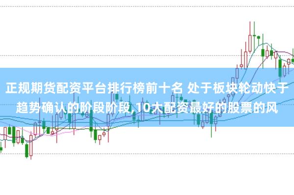 正规期货配资平台排行榜前十名 处于板块轮动快于趋势确认的阶段阶段，10大配资最好的股票的风