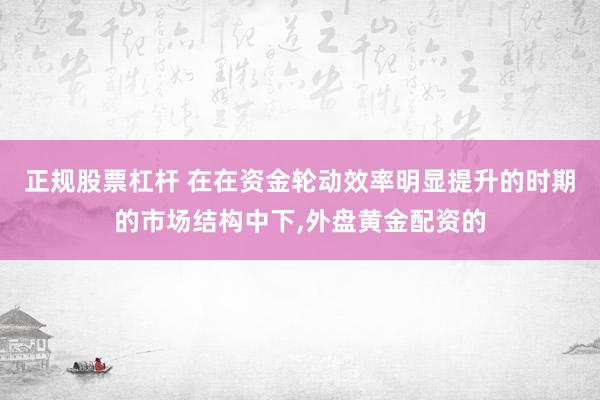 正规股票杠杆 在在资金轮动效率明显提升的时期的市场结构中下，外盘黄金配资的
