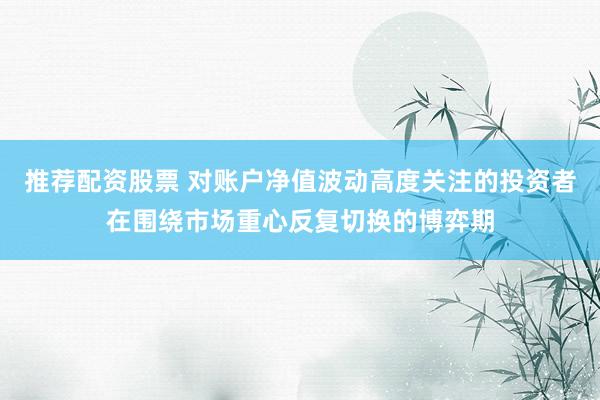 推荐配资股票 对账户净值波动高度关注的投资者在围绕市场重心反复切换的博弈期