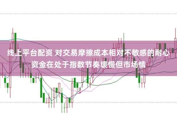 线上平台配资 对交易摩擦成本相对不敏感的耐心资金在处于指数节奏缓慢但市场情