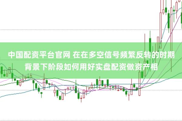 中国配资平台官网 在在多空信号频繁反转的时期背景下阶段如何用好实盘配资做资产相
