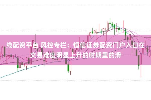 线配资平台 风控专栏：恒信证券配资门户入口在交易难度明显上升的时期里的滑