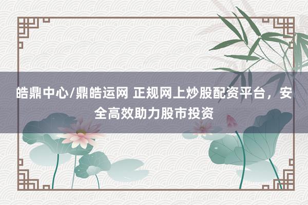 皓鼎中心/鼎皓运网 正规网上炒股配资平台,安全高效助力股市投资
