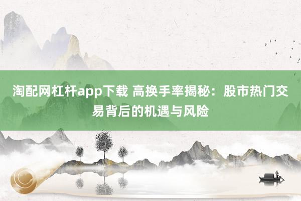 淘配网杠杆app下载 高换手率揭秘:股市热门交易背后的机遇与风险