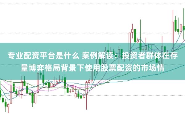 专业配资平台是什么 案例解读:投资者群体在存量博弈格局背景下使用股票配资的市场情