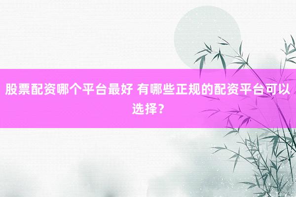 股票配资哪个平台最好 有哪些正规的配资平台可以选择？