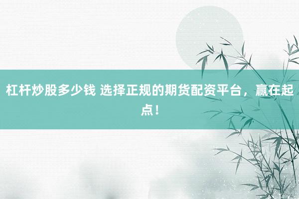 杠杆炒股多少钱 选择正规的期货配资平台，赢在起点！