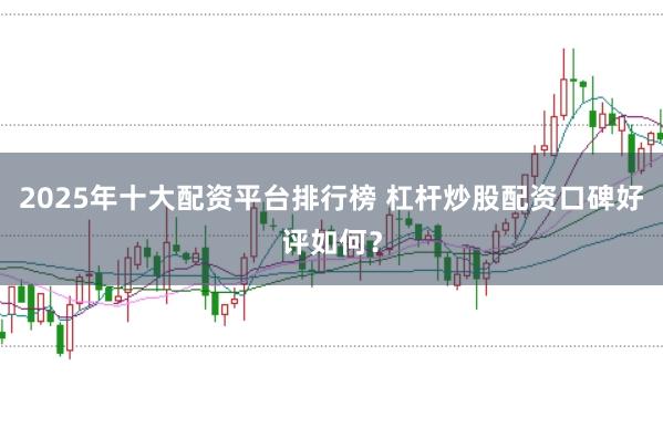 2025年十大配资平台排行榜 杠杆炒股配资口碑好评如何？