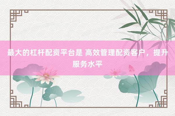 最大的杠杆配资平台是 高效管理配资客户，提升服务水平