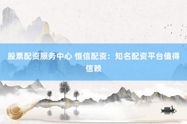股票配资服务中心 恒信配资：知名配资平台值得信赖