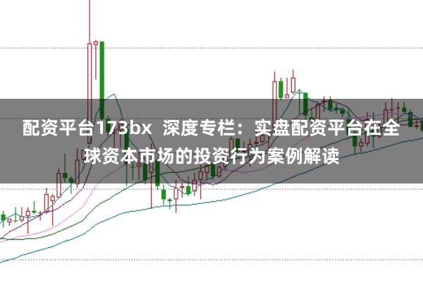 配资平台173bx  深度专栏：实盘配资平台在全球资本市场的投资行为案例解读