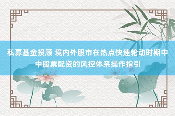 私募基金投顾 境内外股市在热点快速轮动时期中中股票配资的风控体系操作指引