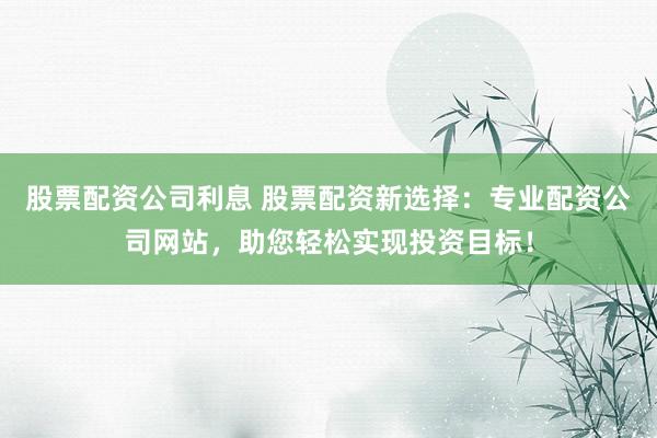 股票配资公司利息 股票配资新选择：专业配资公司网站，助您轻松实现投资目标！