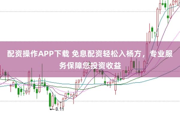 配资操作APP下载 免息配资轻松入杨方，专业服务保障您投资收益
