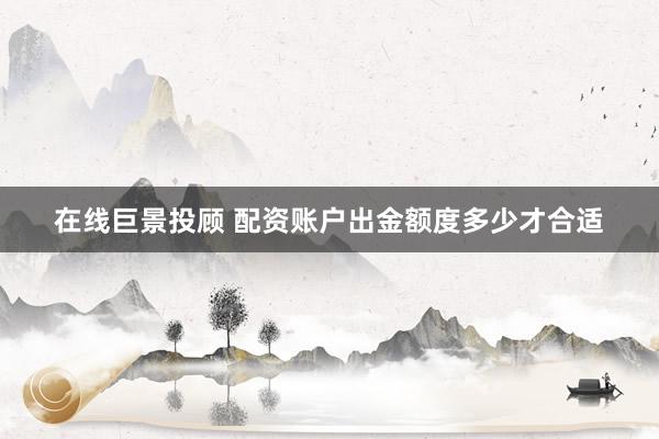 在线巨景投顾 配资账户出金额度多少才合适