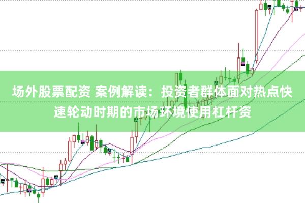 场外股票配资 案例解读：投资者群体面对热点快速轮动时期的市场环境使用杠杆资